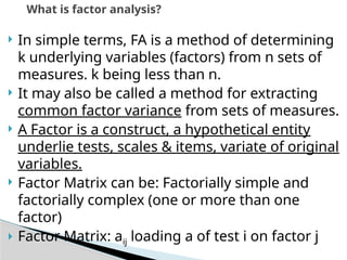  In simple terms, FA is a method of determining
k underlying variables (factors) from n sets of
measures. k being less than n.
 It may also be called a method for extracting
common factor variance from sets of measures.
 A Factor is a construct, a hypothetical entity
underlie tests, scales & items, variate of original
variables.
 Factor Matrix can be: Factorially simple and
factorially complex (one or more than one
factor)
 Factor Matrix: aij loading a of test i on factor j
What is factor analysis?
 