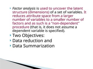  Factor analysis is used to uncover the latent
structure (dimensions) of a set of variables. It
reduces attribute space from a larger
number of variables to a smaller number of
factors and as such is a "non-dependent"
procedure (that is, it does not assume a
dependent variable is specified).
 Two Objectives:
 Data reduction and
 Data Summarization
 