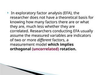  In exploratory factor analysis (EFA), the
researcher does not have a theoretical basis for
knowing how many factors there are or what
they are, much less whether they are
correlated. Researchers conducting EFA usually
assume the measured variables are indicators
of two or more different factors, a
measurement model which implies
orthogonal (uncorrelated) rotation.
 