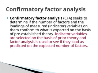  Confirmatory factor analysis (CFA) seeks to
determine if the number of factors and the
loadings of measured (indicator) variables on
them conform to what is expected on the basis
of pre-established theory. Indicator variables
are selected on the basis of prior theory and
factor analysis is used to see if they load as
predicted on the expected number of factors.
Confirmatory factor analysis
 