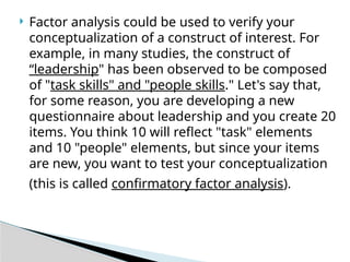  Factor analysis could be used to verify your
conceptualization of a construct of interest. For
example, in many studies, the construct of
“leadership" has been observed to be composed
of "task skills" and "people skills." Let's say that,
for some reason, you are developing a new
questionnaire about leadership and you create 20
items. You think 10 will reflect "task" elements
and 10 "people" elements, but since your items
are new, you want to test your conceptualization
(this is called confirmatory factor analysis).
 