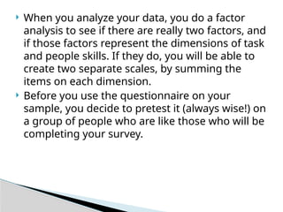  When you analyze your data, you do a factor
analysis to see if there are really two factors, and
if those factors represent the dimensions of task
and people skills. If they do, you will be able to
create two separate scales, by summing the
items on each dimension.
 Before you use the questionnaire on your
sample, you decide to pretest it (always wise!) on
a group of people who are like those who will be
completing your survey.
 