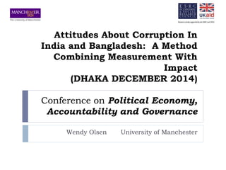 Attitudes About Corruption In 
India and Bangladesh: A Method 
Combining Measurement With 
Impact 
(DHAKA DECEMBER 2014) 
Conference on Political Economy, 
Accountability and Governance 
Wendy Olsen University of Manchester 
 
