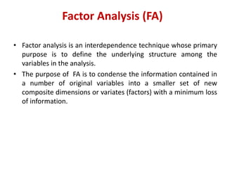 Factor Analysis (FA)
• Factor analysis is an interdependence technique whose primary
purpose is to define the underlying structure among the
variables in the analysis.
• The purpose of FA is to condense the information contained in
a number of original variables into a smaller set of new
composite dimensions or variates (factors) with a minimum loss
of information.
 