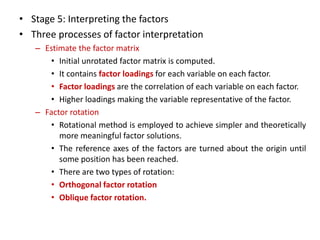 • Stage 5: Interpreting the factors
• Three processes of factor interpretation
– Estimate the factor matrix
• Initial unrotated factor matrix is computed.
• It contains factor loadings for each variable on each factor.
• Factor loadings are the correlation of each variable on each factor.
• Higher loadings making the variable representative of the factor.
– Factor rotation
• Rotational method is employed to achieve simpler and theoretically
more meaningful factor solutions.
• The reference axes of the factors are turned about the origin until
some position has been reached.
• There are two types of rotation:
• Orthogonal factor rotation
• Oblique factor rotation.
 