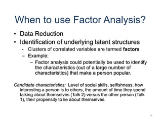 14
When to use Factor Analysis?
• Data Reduction
• Identification of underlying latent structures
- Clusters of correlated variables are termed factors
– Example:
– Factor analysis could potentially be used to identify
the characteristics (out of a large number of
characteristics) that make a person popular.
Candidate characteristics: Level of social skills, selfishness, how
interesting a person is to others, the amount of time they spend
talking about themselves (Talk 2) versus the other person (Talk
1), their propensity to lie about themselves.
 