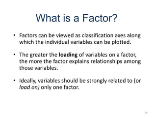 16
What is a Factor?
• Factors can be viewed as classification axes along
which the individual variables can be plotted.
• The greater the loading of variables on a factor,
the more the factor explains relationships among
those variables.
• Ideally, variables should be strongly related to (or
load on) only one factor.
 