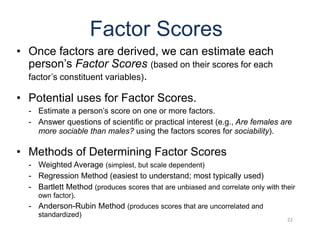 22
Factor Scores
• Once factors are derived, we can estimate each
person’s Factor Scores (based on their scores for each
factor’s constituent variables).
• Potential uses for Factor Scores.
- Estimate a person’s score on one or more factors.
- Answer questions of scientific or practical interest (e.g., Are females are
more sociable than males? using the factors scores for sociability).
• Methods of Determining Factor Scores
- Weighted Average (simplest, but scale dependent)
- Regression Method (easiest to understand; most typically used)
- Bartlett Method (produces scores that are unbiased and correlate only with their
own factor).
- Anderson-Rubin Method (produces scores that are uncorrelated and
standardized)
 