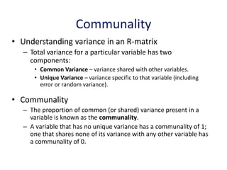 Communality
• Understanding variance in an R-matrix
– Total variance for a particular variable has two
components:
• Common Variance – variance shared with other variables.
• Unique Variance – variance specific to that variable (including
error or random variance).
• Communality
– The proportion of common (or shared) variance present in a
variable is known as the communality.
– A variable that has no unique variance has a communality of 1;
one that shares none of its variance with any other variable has
a communality of 0.
 