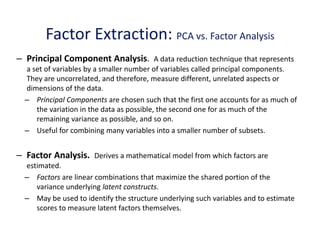 Factor Extraction: PCA vs. Factor Analysis
– Principal Component Analysis. A data reduction technique that represents
a set of variables by a smaller number of variables called principal components.
They are uncorrelated, and therefore, measure different, unrelated aspects or
dimensions of the data.
– Principal Components are chosen such that the first one accounts for as much of
the variation in the data as possible, the second one for as much of the
remaining variance as possible, and so on.
– Useful for combining many variables into a smaller number of subsets.
– Factor Analysis. Derives a mathematical model from which factors are
estimated.
– Factors are linear combinations that maximize the shared portion of the
variance underlying latent constructs.
– May be used to identify the structure underlying such variables and to estimate
scores to measure latent factors themselves.
 