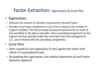 Factor Extraction: Eigenvalues & Scree Plot
• Eigenvalues
– Measure the amount of variation accounted for by each factor.
– Number of principal components is less than or equal to the number of
original variables. The first principal component accounts for as much of
the variability in the data as possible. Each succeeding component has the
highest variance possible under the constraint that it be orthogonal to
(i.e., uncorrelated with) the preceding components.
• Scree Plots
– Plots a graph of each eigenvalue (Y-axis) against the factor with
which it is associated (X-axis).
– By graphing the eigenvalues, the relative importance of each factor
becomes apparent.
 