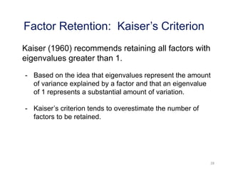 28
Kaiser (1960) recommends retaining all factors with
eigenvalues greater than 1.
- Based on the idea that eigenvalues represent the amount
of variance explained by a factor and that an eigenvalue
of 1 represents a substantial amount of variation.
- Kaiser’s criterion tends to overestimate the number of
factors to be retained.
Factor Retention: Kaiser’s Criterion
 