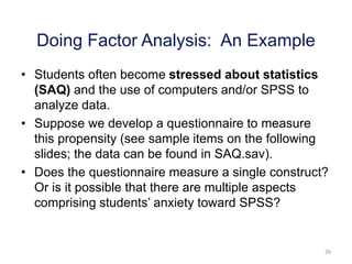 29
• Students often become stressed about statistics
(SAQ) and the use of computers and/or SPSS to
analyze data.
• Suppose we develop a questionnaire to measure
this propensity (see sample items on the following
slides; the data can be found in SAQ.sav).
• Does the questionnaire measure a single construct?
Or is it possible that there are multiple aspects
comprising students’ anxiety toward SPSS?
Doing Factor Analysis: An Example
 