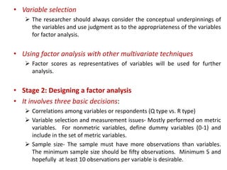 • Variable selection
 The researcher should always consider the conceptual underpinnings of
the variables and use judgment as to the appropriateness of the variables
for factor analysis.
• Using factor analysis with other multivariate techniques
 Factor scores as representatives of variables will be used for further
analysis.
• Stage 2: Designing a factor analysis
• It involves three basic decisions:
 Correlations among variables or respondents (Q type vs. R type)
 Variable selection and measurement issues- Mostly performed on metric
variables. For nonmetric variables, define dummy variables (0-1) and
include in the set of metric variables.
 Sample size- The sample must have more observations than variables.
The minimum sample size should be fifty observations. Minimum 5 and
hopefully at least 10 observations per variable is desirable.
 