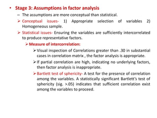 • Stage 3: Assumptions in factor analysis
– The assumptions are more conceptual than statistical.
 Conceptual issues- 1) Appropriate selection of variables 2)
Homogeneous sample.
 Statistical issues- Ensuring the variables are sufficiently intercorrelated
to produce representative factors.
Measure of intercorrelation:
Visual inspection of Correlations greater than .30 in substantial
cases in correlation matrix , the factor analysis is appropriate.
If partial correlation are high, indicating no underlying factors,
then factor analysis is inappropriate.
Bartlett test of sphericity- A test for the presence of correlation
among the variables. A statistically significant Bartlett’s test of
sphericity (sig. >.05) indicates that sufficient correlation exist
among the variables to proceed.
 