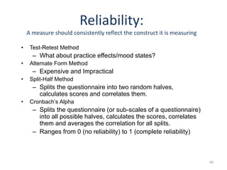 40
Reliability:
A measure should consistently reflect the construct it is measuring
• Test-Retest Method
– What about practice effects/mood states?
• Alternate Form Method
– Expensive and Impractical
• Split-Half Method
– Splits the questionnaire into two random halves,
calculates scores and correlates them.
• Cronbach’s Alpha
– Splits the questionnaire (or sub-scales of a questionnaire)
into all possible halves, calculates the scores, correlates
them and averages the correlation for all splits.
– Ranges from 0 (no reliability) to 1 (complete reliability)
 