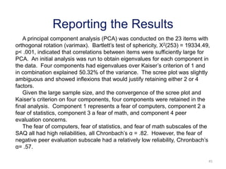 45
Reporting the Results
A principal component analysis (PCA) was conducted on the 23 items with
orthogonal rotation (varimax). Bartlett’s test of sphericity, Χ2(253) = 19334.49,
p< .001, indicated that correlations between items were sufficiently large for
PCA. An initial analysis was run to obtain eigenvalues for each component in
the data. Four components had eigenvalues over Kaiser’s criterion of 1 and
in combination explained 50.32% of the variance. The scree plot was slightly
ambiguous and showed inflexions that would justify retaining either 2 or 4
factors.
Given the large sample size, and the convergence of the scree plot and
Kaiser’s criterion on four components, four components were retained in the
final analysis. Component 1 represents a fear of computers, component 2 a
fear of statistics, component 3 a fear of math, and component 4 peer
evaluation concerns.
The fear of computers, fear of statistics, and fear of math subscales of the
SAQ all had high reliabilities, all Chronbach’s α = .82. However, the fear of
negative peer evaluation subscale had a relatively low reliability, Chronbach’s
α= .57.
 