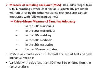  Measure of sampling adequacy (MSA)- This index ranges from
0 to 1, reaching 1 when each variable is perfectly predicted
without error by the other variables. The measures can be
integrated with following guidelines:
– Kaiser-Meyer Measure of Sampling Adequacy
– in the .90s marvelous
– in the .80s meritorious
– in the .70s middling
– in the .60s mediocre
– in the .50s miserable
– below .50 unacceptable
• MSA values must exceed .50 for both the overall test and each
individual variable
• Variables with value less than .50 should be omitted from the
factor analysis.
 