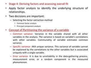 • Stage 4: Deriving factors and assessing overall fit
• Apply factor analysis to identify the underlying structure of
relationships.
• Two decisions are important:
– Selecting the factor extraction method
• Common factor analysis
• Principal component analysis
• Concept of Partitioning the variance of a variable
– Common variance- Variance in the variable shared with all other
variables in the analysis. The variance is based on variable’s correlations
with other variables. Communality of variable estimates common
variance.
– Specific variance- AKA unique variance. This variance of variable cannot
be explained by the correlations to the other variables but is associated
uniquely with a single variable.
– Error variance- It is due to unreliability in the data-gathering process,
measurement error, or a random component in the measured
phenomenon.
 