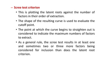 – Scree test criterion
• This is plotting the latent roots against the number of
factors in their order of extraction.
• The shape of the resulting curve is used to evaluate the
cutoff point.
• The point at which the curve begins to straighten out is
considered to indicate the maximum numbers of factors
to extract.
• As a general rule, the scree test results in at least one
and sometimes two or three more factors being
considered for inclusion than does the latent root
criterion.
 