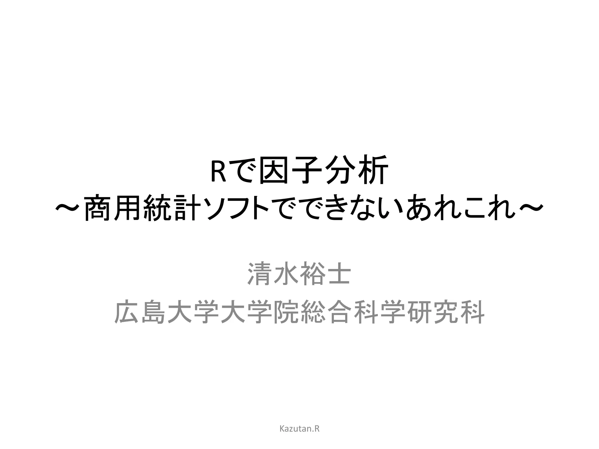 Rで因子分析 
〜商用統計ソフトでできないあれこれ〜 
清水裕士 
広島大学大学院総合科学研究科 
Kazutan.R 
 