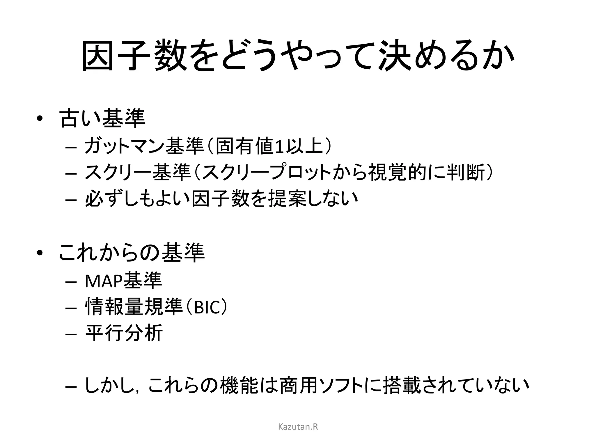 因子数をどうやって決めるか 
• 古い基準 
– ガットマン基準（固有値1以上） 
– スクリー基準（スクリープロットから視覚的に判断） 
– 必ずしもよい因子数を提案しない 
• これからの基準 
– MAP基準 
– 情報量規準（BIC） 
– 平行分析 
– しかし，これらの機能は商用ソフトに搭載されていない 
Kazutan.R 
 