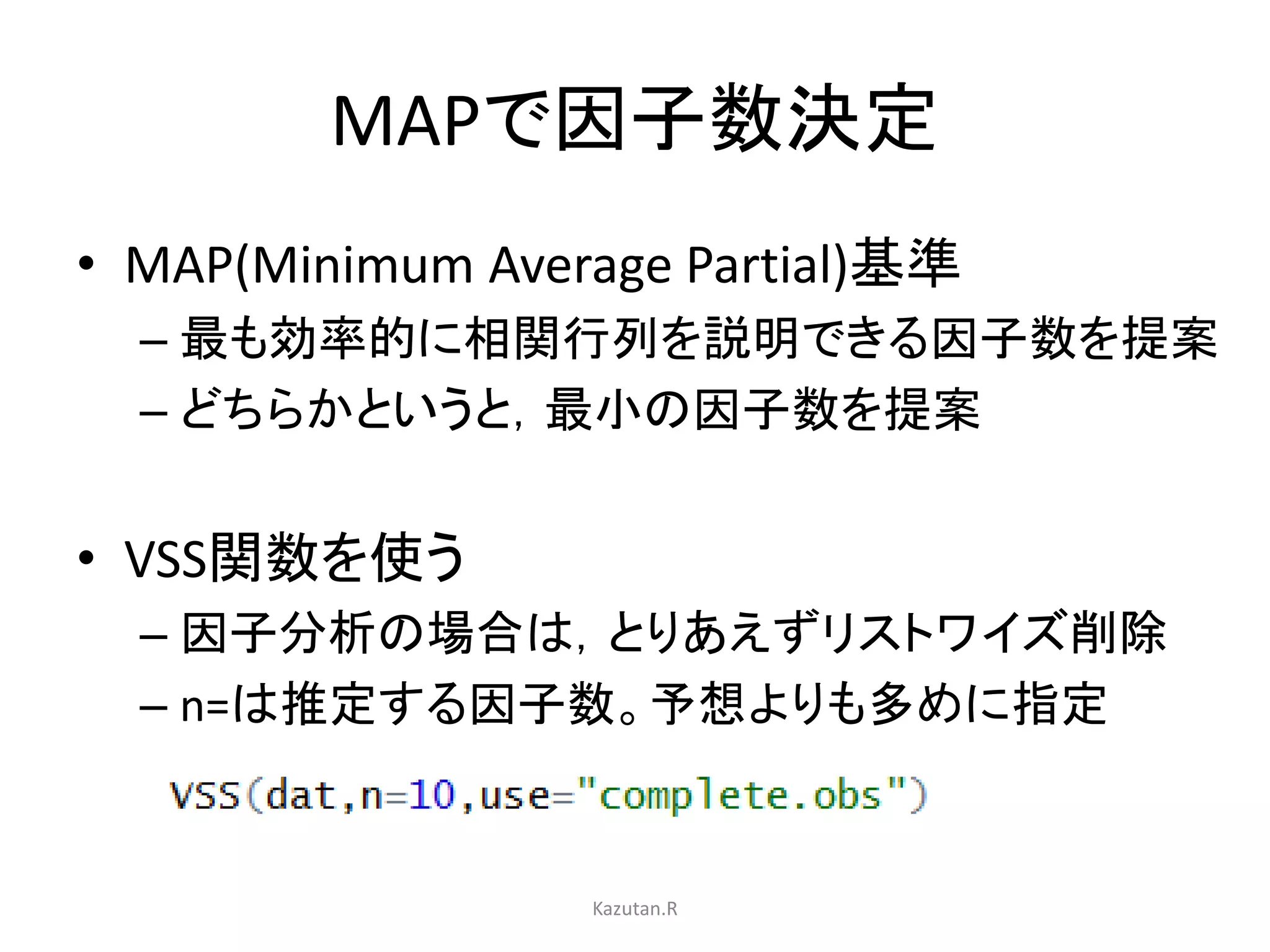 MAPで因子数決定 
• MAP(Minimum Average Partial)基準 
– 最も効率的に相関行列を説明できる因子数を提案 
– どちらかというと，最小の因子数を提案 
• VSS関数を使う 
– 因子分析の場合は，とりあえずリストワイズ削除 
– n=は推定する因子数。予想よりも多めに指定 
Kazutan.R 
 