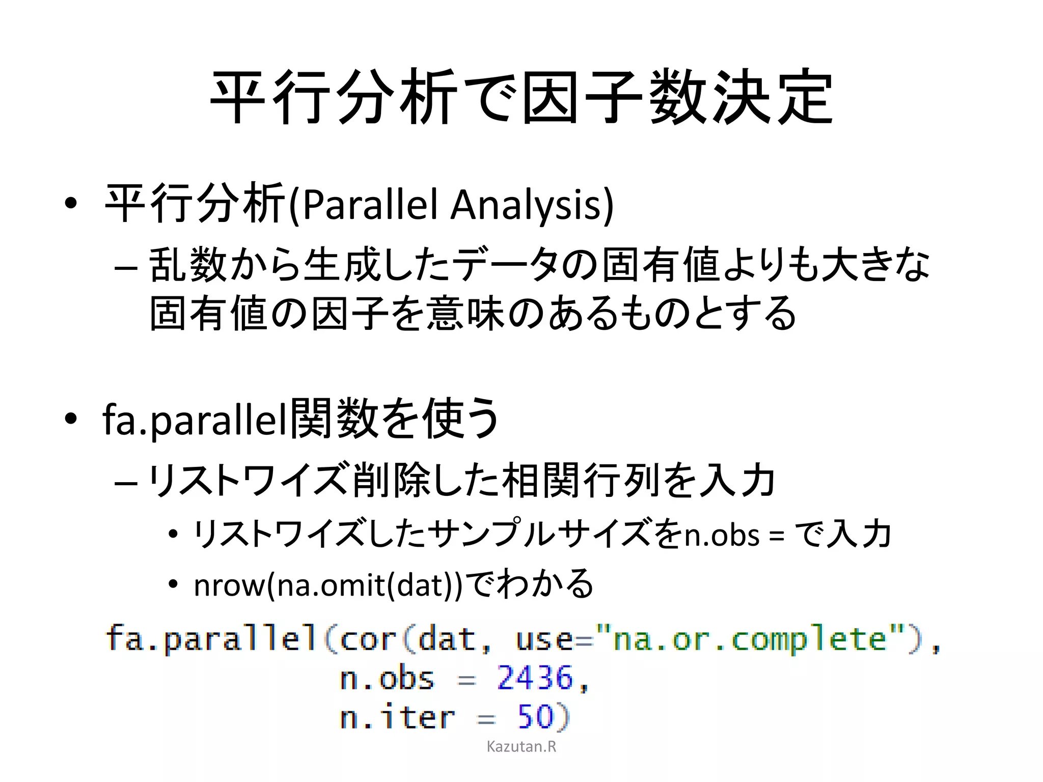 平行分析で因子数決定 
• 平行分析(Parallel Analysis) 
– 乱数から生成したデータの固有値よりも大きな 
固有値の因子を意味のあるものとする 
• fa.parallel関数を使う 
– リストワイズ削除した相関行列を入力 
• リストワイズしたサンプルサイズをn.obs = で入力 
• nrow(na.omit(dat))でわかる 
Kazutan.R 
 