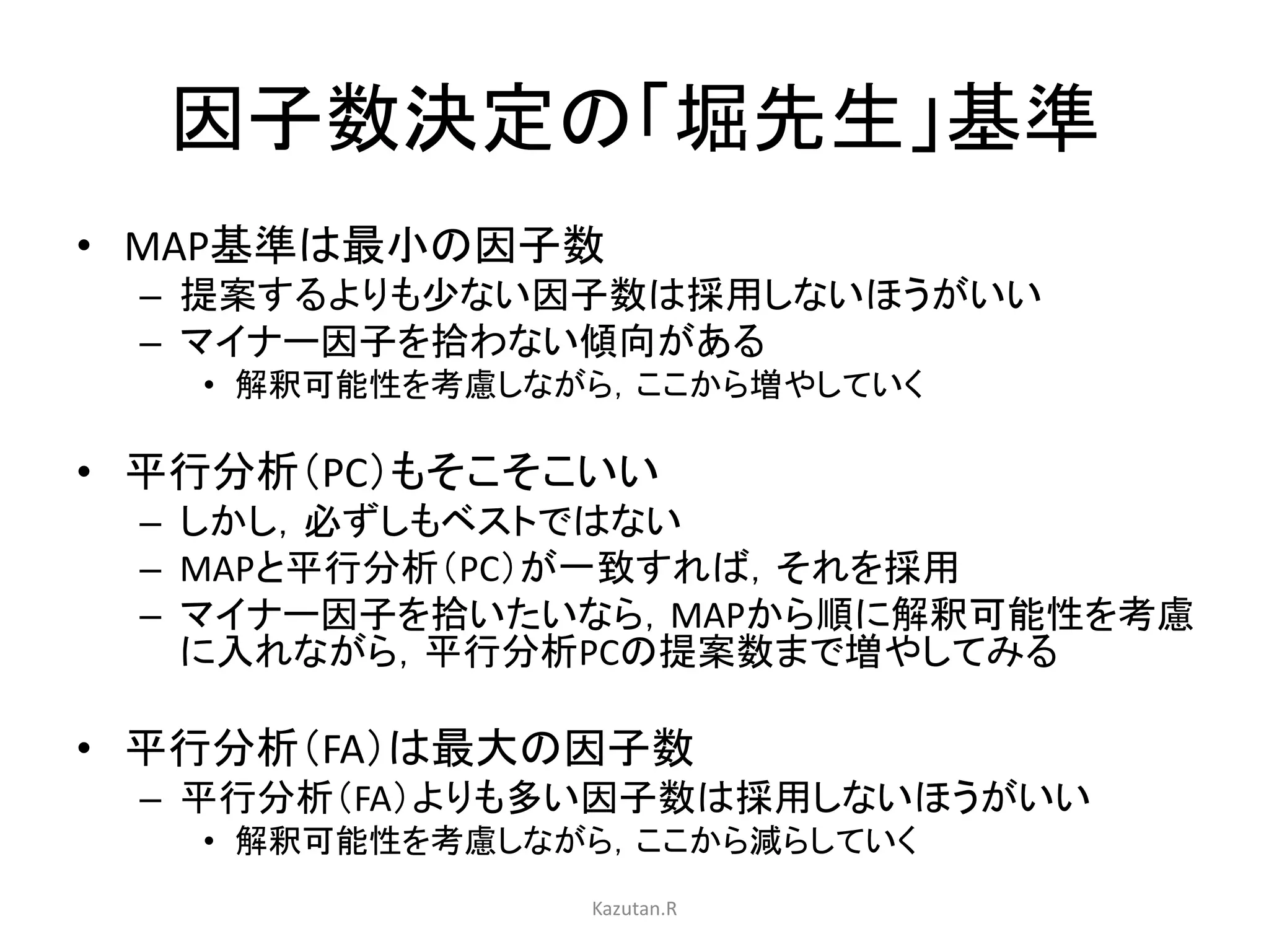 因子数決定の「堀先生」基準 
• MAP基準は最小の因子数 
– 提案するよりも少ない因子数は採用しないほうがいい 
– マイナー因子を拾わない傾向がある 
• 解釈可能性を考慮しながら，ここから増やしていく 
• 平行分析（PC）もそこそこいい 
– しかし，必ずしもベストではない 
– MAPと平行分析（PC）が一致すれば，それを採用 
– マイナー因子を拾いたいなら，MAPから順に解釈可能性を考慮 
に入れながら，平行分析PCの提案数まで増やしてみる 
• 平行分析（FA）は最大の因子数 
– 平行分析（FA）よりも多い因子数は採用しないほうがいい 
• 解釈可能性を考慮しながら，ここから減らしていく 
Kazutan.R 
 