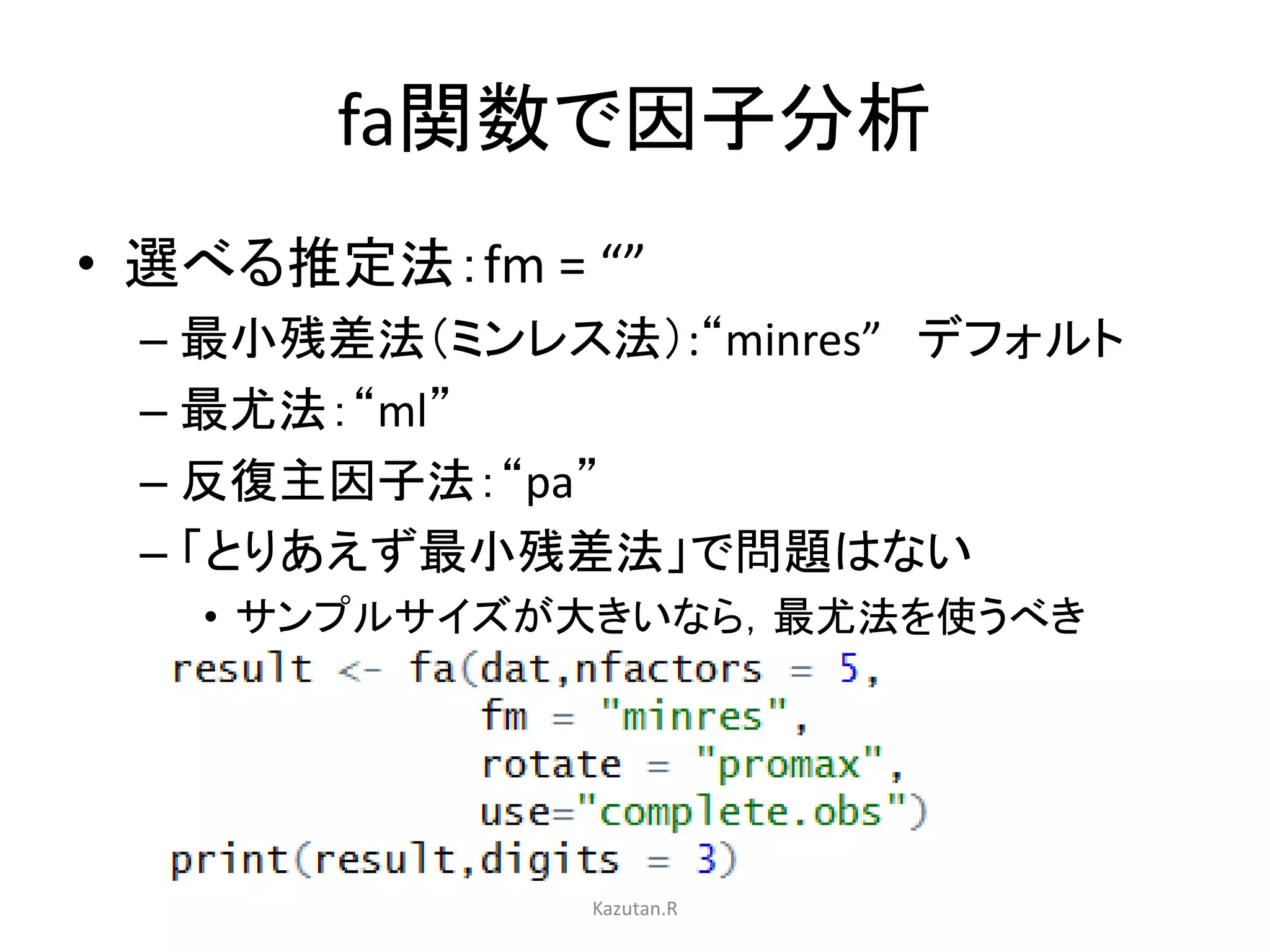 fa関数で因子分析 
• 選べる推定法：fm = “” 
– 最小残差法（ミンレス法）:“minres” デフォルト 
– 最尤法：“ml” 
– 反復主因子法：“pa” 
– 「とりあえず最小残差法」で問題はない 
• サンプルサイズが大きいなら，最尤法を使うべき 
Kazutan.R 
 