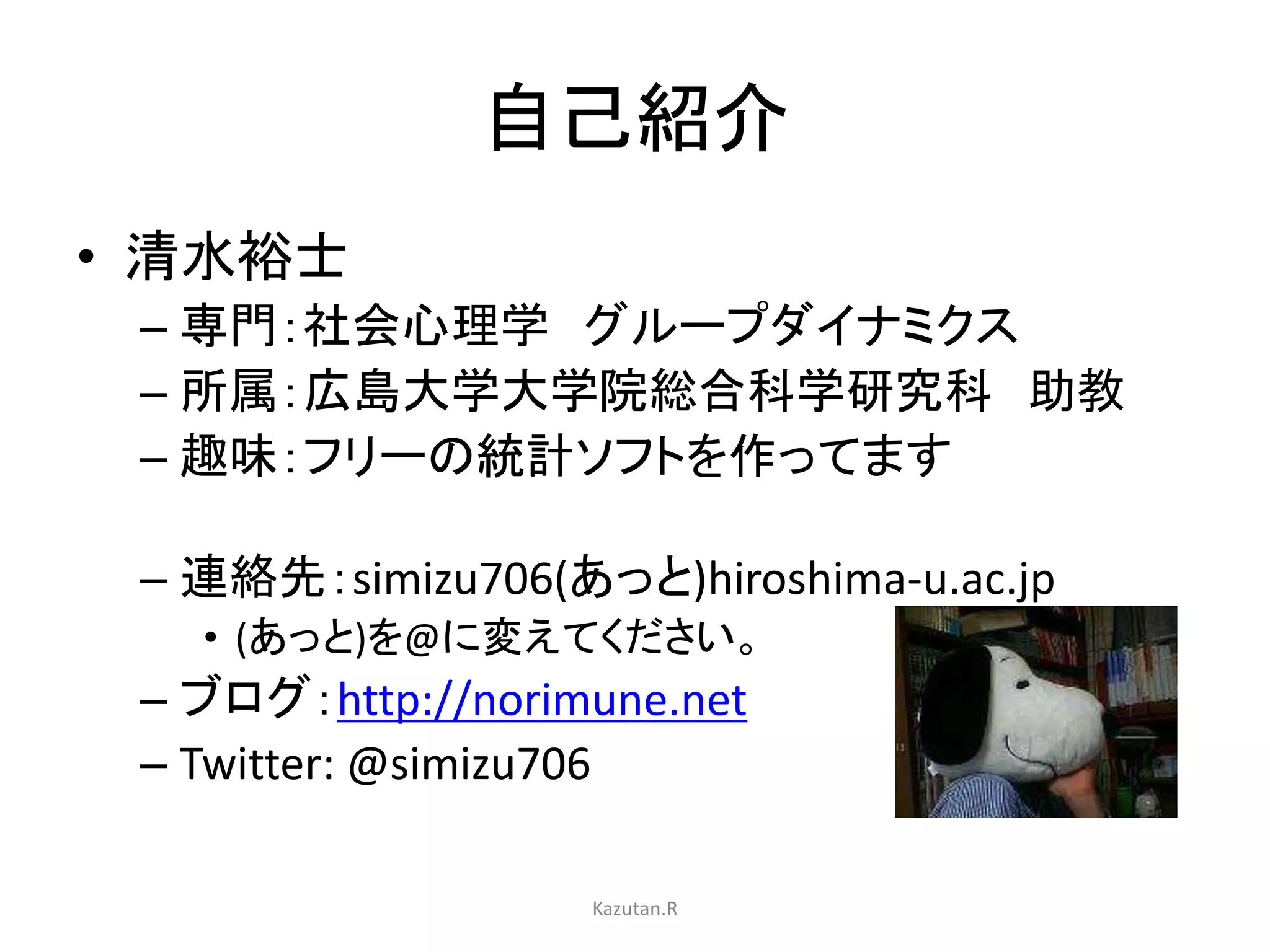 自己紹介 
• 清水裕士 
– 専門：社会心理学グループダイナミクス 
– 所属：広島大学大学院総合科学研究科助教 
– 趣味：フリーの統計ソフトを作ってます 
– 連絡先：simizu706(あっと)hiroshima-u.ac.jp 
• (あっと)を@に変えてください。 
– ブログ：http://norimune.net 
– Twitter: @simizu706 
Kazutan.R 
 