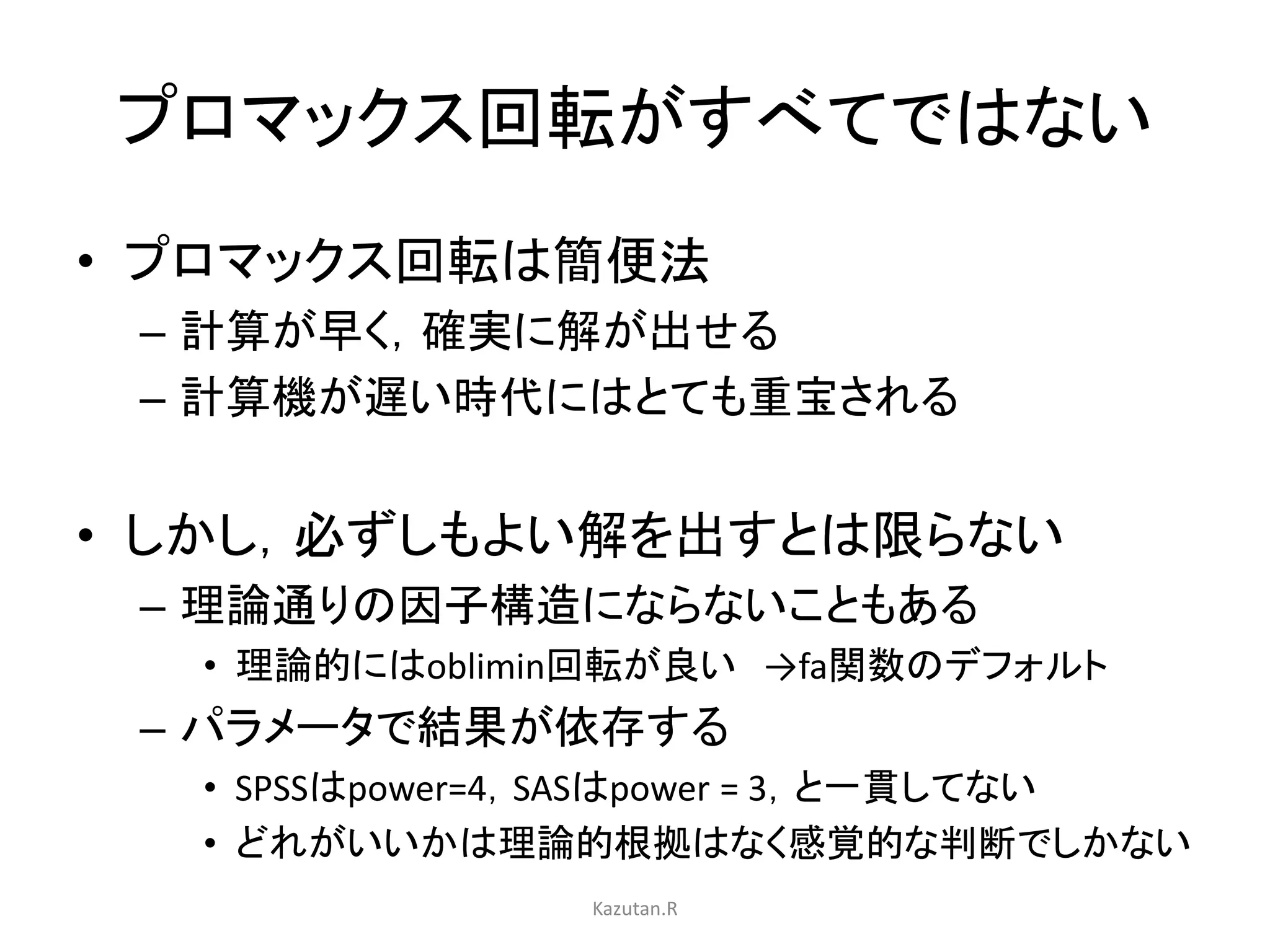 プロマックス回転がすべてではない 
• プロマックス回転は簡便法 
– 計算が早く，確実に解が出せる 
– 計算機が遅い時代にはとても重宝される 
• しかし，必ずしもよい解を出すとは限らない 
– 理論通りの因子構造にならないこともある 
• 理論的にはoblimin回転が良い→fa関数のデフォルト 
– パラメータで結果が依存する 
• SPSSはpower=4，SASはpower = 3，と一貫してない 
• どれがいいかは理論的根拠はなく感覚的な判断でしかない 
Kazutan.R 
 