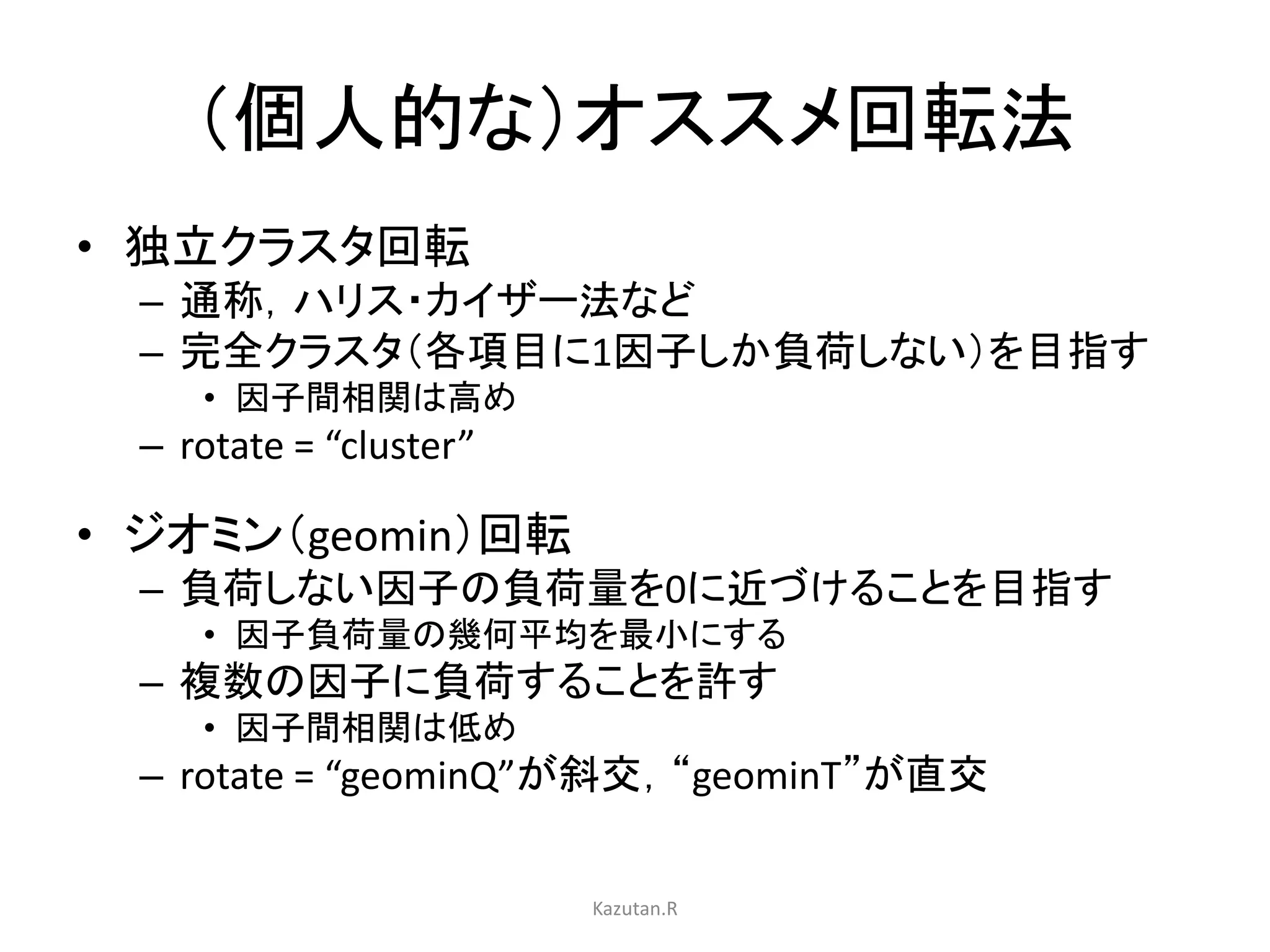 （個人的な）オススメ回転法 
• 独立クラスタ回転 
– 通称，ハリス・カイザー法など 
– 完全クラスタ（各項目に1因子しか負荷しない）を目指す 
• 因子間相関は高め 
– rotate = “cluster” 
• ジオミン（geomin）回転 
– 負荷しない因子の負荷量を0に近づけることを目指す 
• 因子負荷量の幾何平均を最小にする 
– 複数の因子に負荷することを許す 
• 因子間相関は低め 
– rotate = “geominQ”が斜交，“geominT”が直交 
Kazutan.R 
 