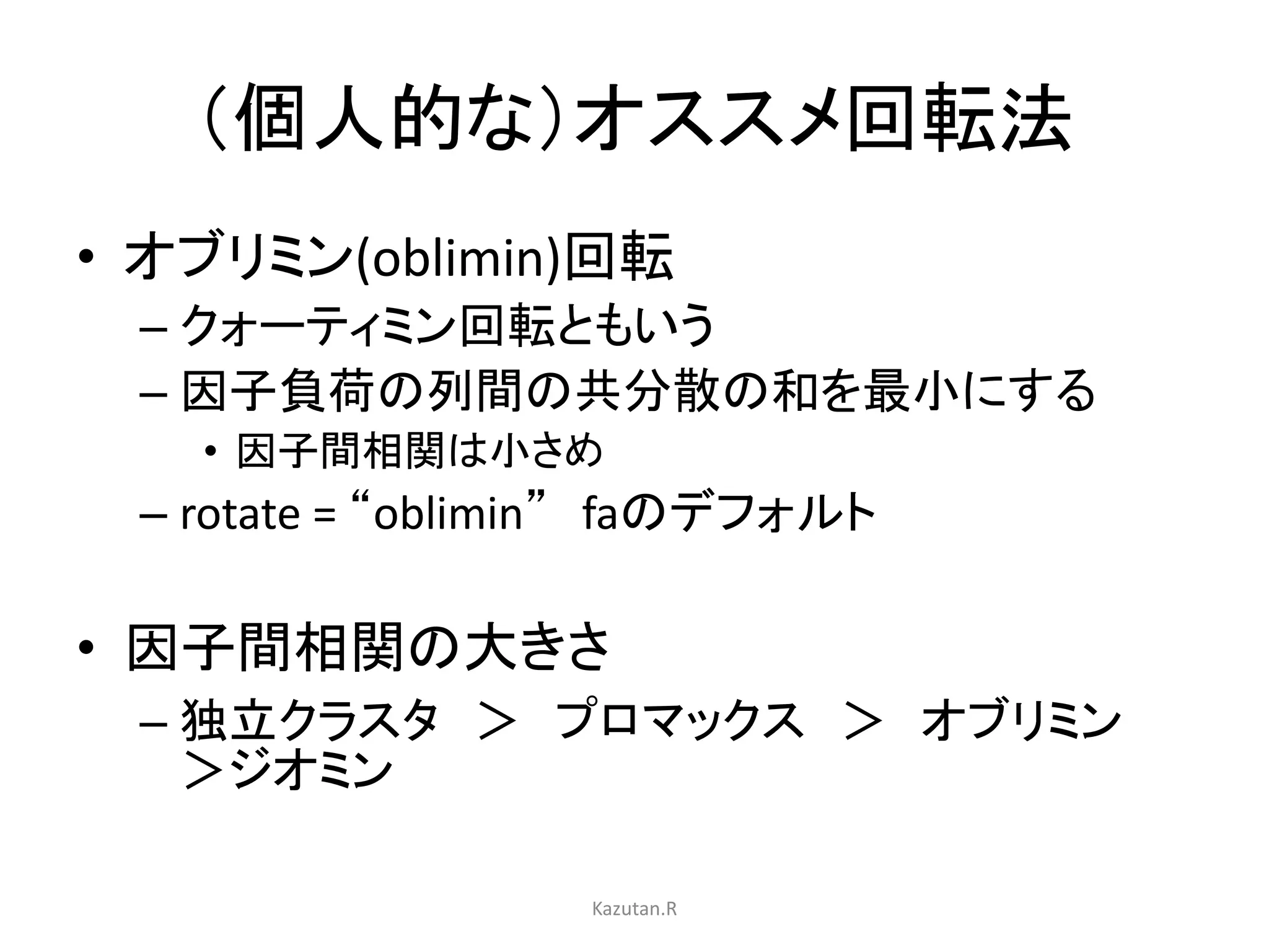 （個人的な）オススメ回転法 
• オブリミン(oblimin)回転 
– クォーティミン回転ともいう 
– 因子負荷の列間の共分散の和を最小にする 
• 因子間相関は小さめ 
– rotate = “oblimin” faのデフォルト 
• 因子間相関の大きさ 
– 独立クラスタ＞ プロマックス＞ オブリミン 
＞ジオミン 
Kazutan.R 
 