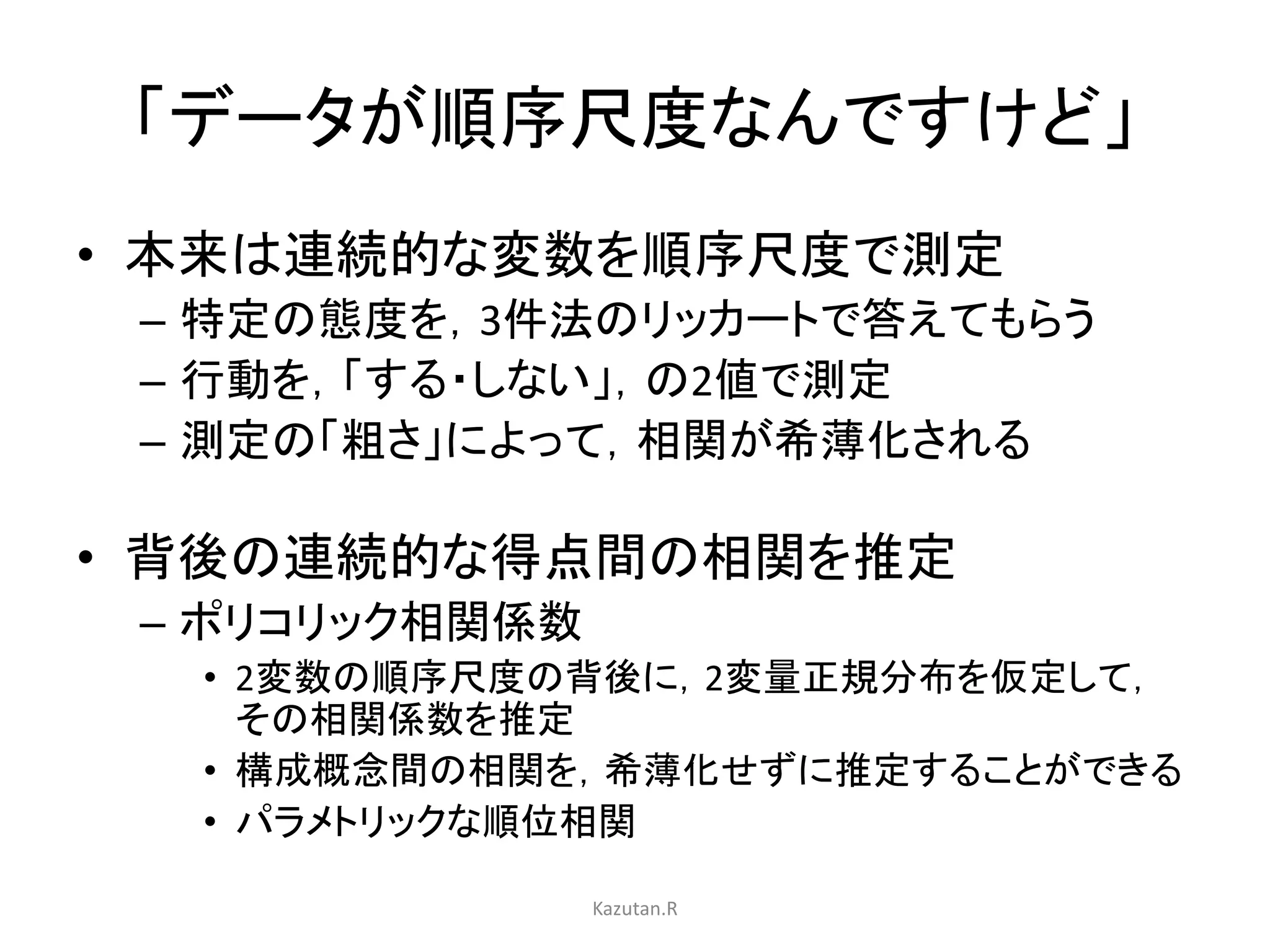 「データが順序尺度なんですけど」 
• 本来は連続的な変数を順序尺度で測定 
– 特定の態度を，3件法のリッカートで答えてもらう 
– 行動を，「する・しない」，の2値で測定 
– 測定の「粗さ」によって，相関が希薄化される 
• 背後の連続的な得点間の相関を推定 
– ポリコリック相関係数 
• 2変数の順序尺度の背後に，2変量正規分布を仮定して， 
その相関係数を推定 
• 構成概念間の相関を，希薄化せずに推定することができる 
• パラメトリックな順位相関 
Kazutan.R 
 