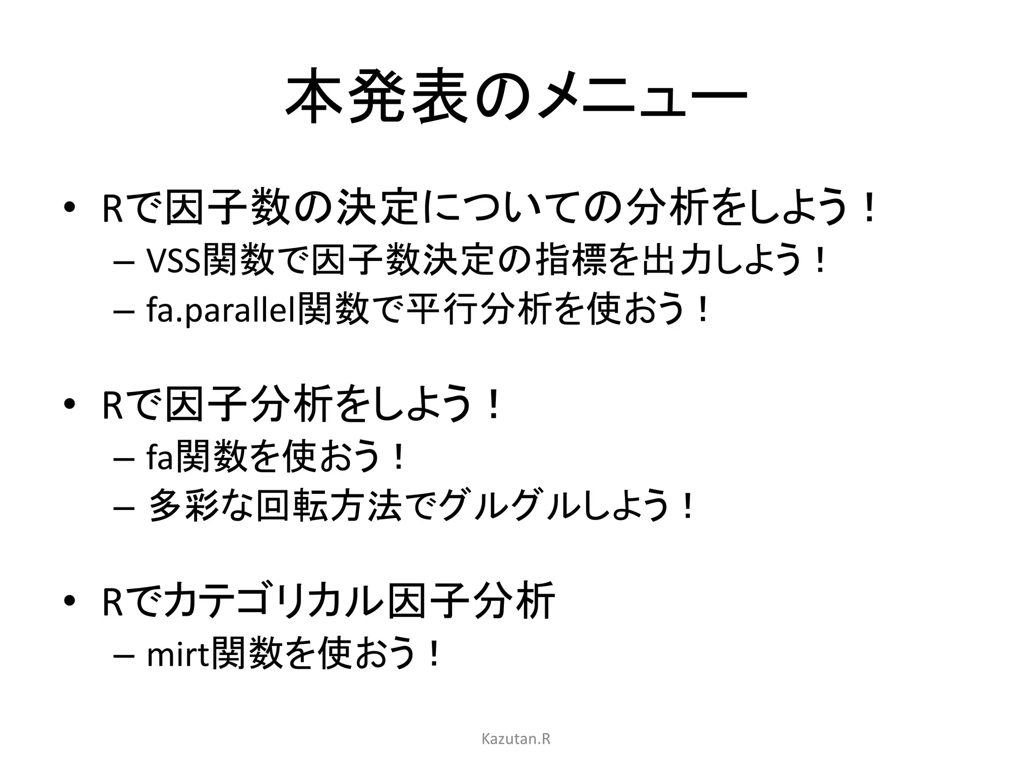 本発表のメニュー 
• Rで因子数の決定についての分析をしよう！ 
– VSS関数で因子数決定の指標を出力しよう！ 
– fa.parallel関数で平行分析を使おう！ 
• Rで因子分析をしよう！ 
– fa関数を使おう！ 
– 多彩な回転方法でグルグルしよう！ 
• Rでカテゴリカル因子分析 
– mirt関数を使おう！ 
Kazutan.R 
 