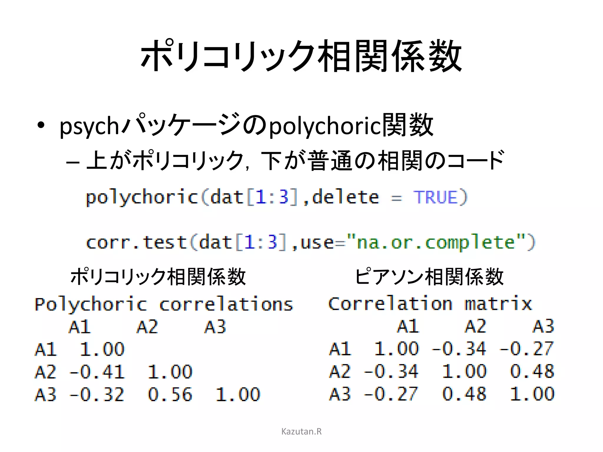 ポリコリック相関係数 
• psychパッケージのpolychoric関数 
– 上がポリコリック，下が普通の相関のコード 
ポリコリック相関係数ピアソン相関係数 
Kazutan.R 
 