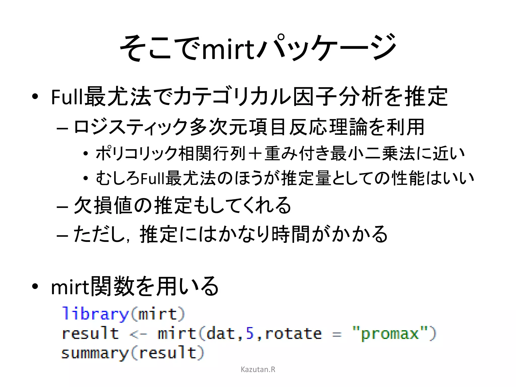 そこでmirtパッケージ 
• Full最尤法でカテゴリカル因子分析を推定 
– ロジスティック多次元項目反応理論を利用 
• ポリコリック相関行列＋重み付き最小二乗法に近い 
• むしろFull最尤法のほうが推定量としての性能はいい 
– 欠損値の推定もしてくれる 
– ただし，推定にはかなり時間がかかる 
• mirt関数を用いる 
Kazutan.R 
 