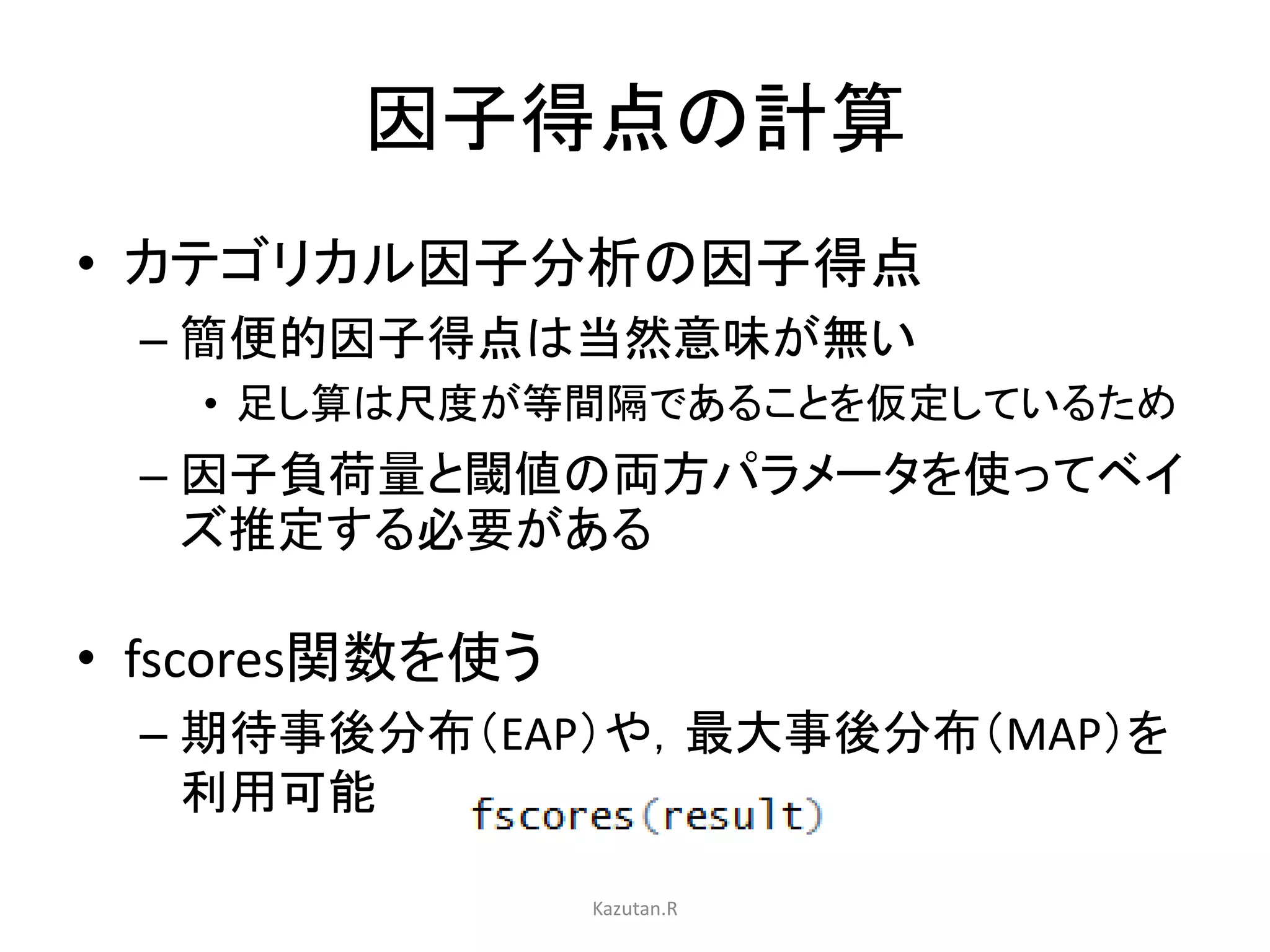 因子得点の計算 
• カテゴリカル因子分析の因子得点 
– 簡便的因子得点は当然意味が無い 
• 足し算は尺度が等間隔であることを仮定しているため 
– 因子負荷量と閾値の両方パラメータを使ってベイ 
ズ推定する必要がある 
• fscores関数を使う 
– 期待事後分布（EAP）や，最大事後分布（MAP）を 
利用可能 
Kazutan.R 
 