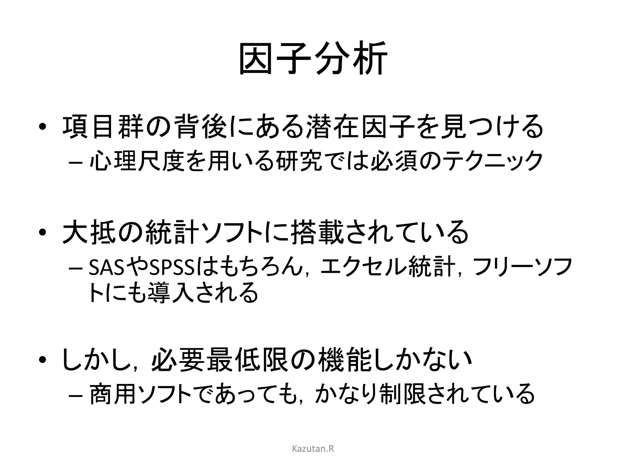 因子分析 
• 項目群の背後にある潜在因子を見つける 
– 心理尺度を用いる研究では必須のテクニック 
• 大抵の統計ソフトに搭載されている 
– SASやSPSSはもちろん，エクセル統計，フリーソフ 
トにも導入される 
• しかし，必要最低限の機能しかない 
– 商用ソフトであっても，かなり制限されている 
Kazutan.R 
 