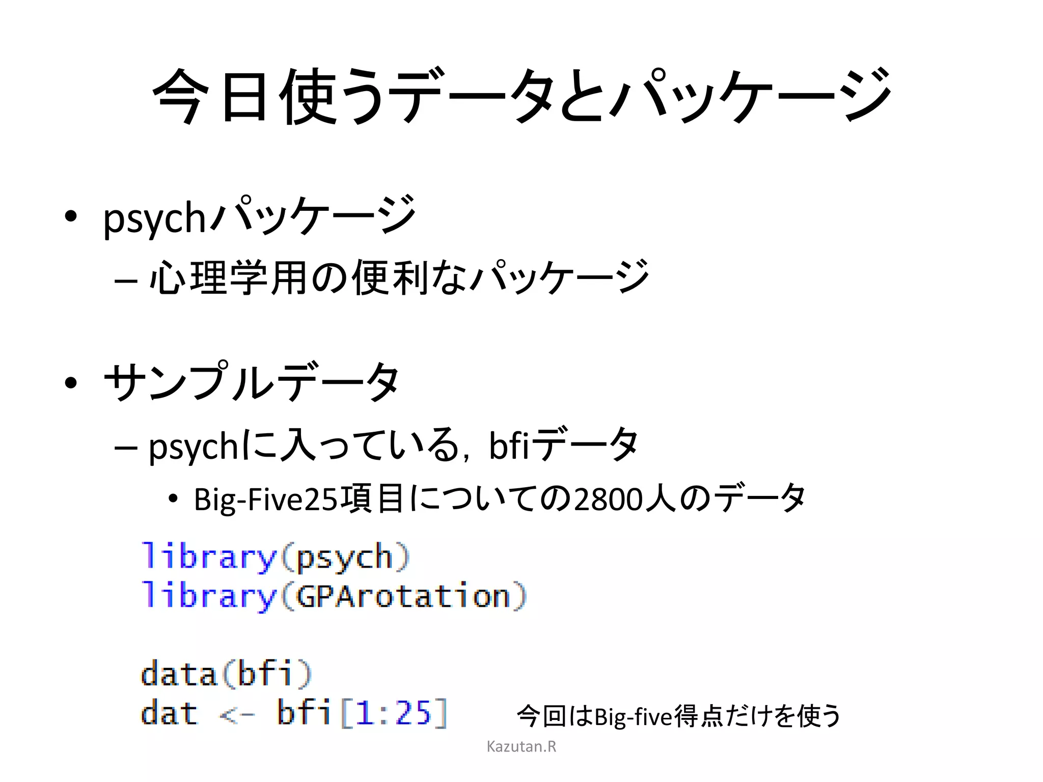 今日使うデータとパッケージ 
• psychパッケージ 
– 心理学用の便利なパッケージ 
• サンプルデータ 
– psychに入っている，bfiデータ 
• Big-Five25項目についての2800人のデータ 
今回はBig-five得点だけを使う 
Kazutan.R 
 