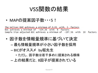 VSS関数の結果 
• MAPの提案因子数・・・5！ 
• 因子数を情報量規準に基づいて決定 
– 最も情報量規準が小さい因子数を採用 
– BICがオススメby堀先生 
• ただし，因子数は若干多めに提案される模様 
– 上の結果だと，8因子が提案されている 
Kazutan.R 
 