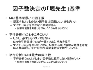 因子数決定の「堀先生」基準 
• MAP基準は最小の因子数 
– 提案するよりも少ない因子数は採用しないほうがいい 
– マイナー因子を拾わない傾向がある 
• 解釈可能性を考慮しながら，ここから増やしていく 
• 平行分析（PC）もそこそこいい 
– しかし，必ずしもベストではない 
– MAPと平行分析（PC）が一致すれば，それを採用 
– マイナー因子を拾いたいなら，MAPから順に解釈可能性を考慮 
に入れながら，平行分析PCの提案数まで増やしてみる 
• 平行分析（FA）は最大の因子数 
– 平行分析（FA）よりも多い因子数は採用しないほうがいい 
• 解釈可能性を考慮しながら，ここから減らしていく 
Kazutan.R 
 