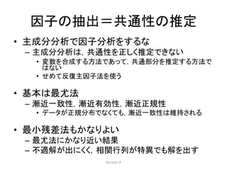 因子の抽出＝共通性の推定 
• 主成分分析で因子分析をするな 
– 主成分分析は，共通性を正しく推定できない 
• 変数を合成する方法であって，共通部分を推定する方法で 
はない 
• せめて反復主因子法を使う 
• 基本は最尤法 
– 漸近一致性，漸近有効性，漸近正規性 
• データが正規分布でなくても，漸近一致性は維持される 
• 最小残差法もかなりよい 
– 最尤法にかなり近い結果 
– 不適解が出にくく，相関行列が特異でも解を出す 
Kazutan.R 
 