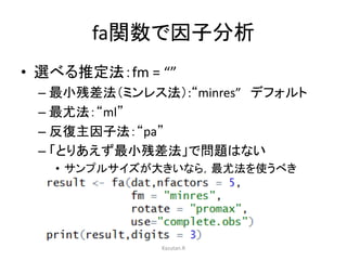 fa関数で因子分析 
• 選べる推定法：fm = “” 
– 最小残差法（ミンレス法）:“minres” デフォルト 
– 最尤法：“ml” 
– 反復主因子法：“pa” 
– 「とりあえず最小残差法」で問題はない 
• サンプルサイズが大きいなら，最尤法を使うべき 
Kazutan.R 
 