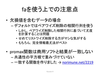 faを使う上での注意点 
• 欠損値を含むデータの場合 
– デフォルトではペアワイズ削除の相関行列を使う 
• しかし，ペアワイズ削除した相関行列に基づいて尤度 
を計算することは問題 
• せめてリストワイズ削除する方がマシな気がする 
• もちろん，完全情報最尤法がベスト 
• promax関数は商用ソフトと結果が一致しない 
– 共通性の平方根で重みづけていない 
– 一致する関数を作りました→ norimune.net/2219 
Kazutan.R 
 