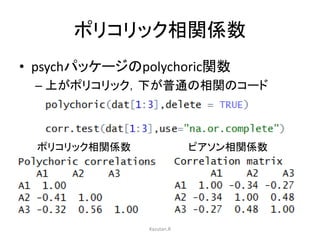 ポリコリック相関係数 
• psychパッケージのpolychoric関数 
– 上がポリコリック，下が普通の相関のコード 
ポリコリック相関係数ピアソン相関係数 
Kazutan.R 
 