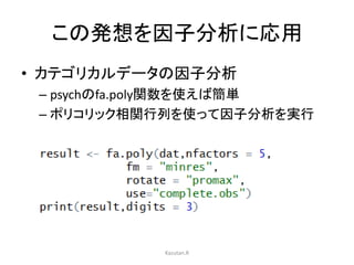 この発想を因子分析に応用 
• カテゴリカルデータの因子分析 
– psychのfa.poly関数を使えば簡単 
– ポリコリック相関行列を使って因子分析を実行 
Kazutan.R 
 