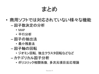 まとめ 
• 商用ソフトでは対応されていない様々な機能 
– 因子数決定の分析 
• MAP 
• 平行分析 
– 因子の抽出法 
• 最小残差法 
– 因子軸の回転 
• ジオミン回転，独立クラスタ回転などなど 
– カテゴリカル因子分析 
• ポリコリック相関係数，多次元項目反応理論 
Kazutan.R 
