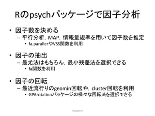 Rのpsychパッケージで因子分析 
• 因子数を決める 
– 平行分析，MAP，情報量規準を用いて因子数を推定 
• fa.parallerやVSS関数を利用 
• 因子の抽出 
– 最尤法はもちろん，最小残差法を選択できる 
• fa関数を利用 
• 因子の回転 
– 最近流行りのgeomin回転や，cluster回転を利用 
• GPArotationパッケージの様々な回転法を選択できる 
Kazutan.R 
 